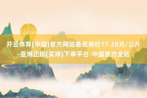 开云体育(中国)官方网站最低报价17.28元/公斤-亚博正规(买球)下单平台·中国官方全站