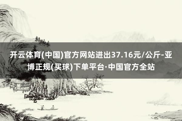 开云体育(中国)官方网站进出37.16元/公斤-亚博正规(买球)下单平台·中国官方全站