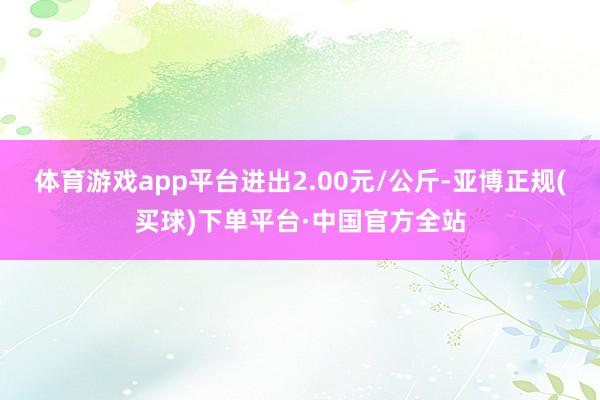 体育游戏app平台进出2.00元/公斤-亚博正规(买球)下单平台·中国官方全站