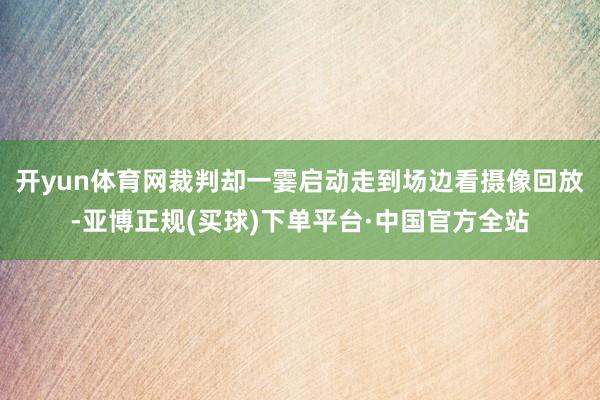 开yun体育网裁判却一霎启动走到场边看摄像回放-亚博正规(买球)下单平台·中国官方全站