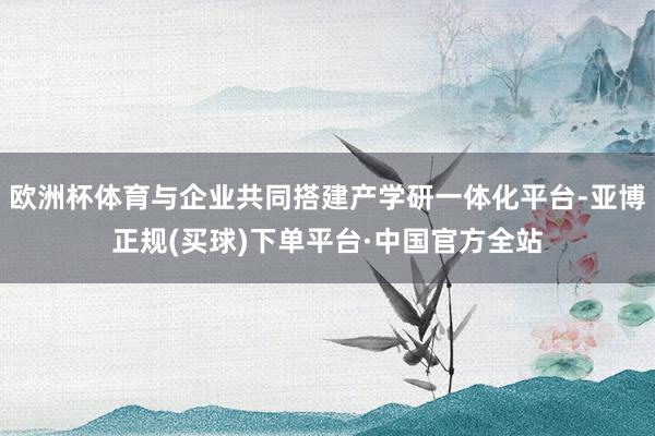 欧洲杯体育与企业共同搭建产学研一体化平台-亚博正规(买球)下单平台·中国官方全站