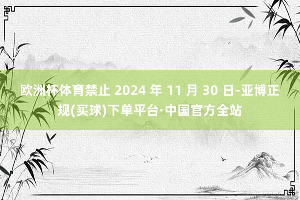 欧洲杯体育禁止 2024 年 11 月 30 日-亚博正规(买球)下单平台·中国官方全站