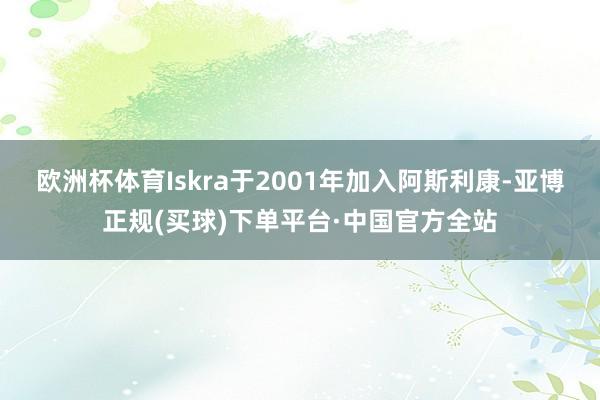 欧洲杯体育Iskra于2001年加入阿斯利康-亚博正规(买球)下单平台·中国官方全站