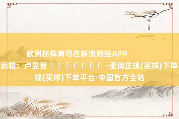 欧洲杯体育尽在新浪财经APP            						包袱剪辑：卢昱君 							-亚博正规(买球)下单平台·中国官方全站