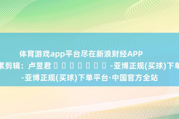 体育游戏app平台尽在新浪财经APP            						牵累剪辑：卢昱君 							-亚博正规(买球)下单平台·中国官方全站