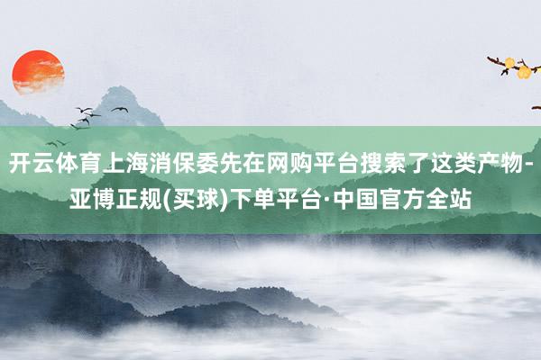 开云体育上海消保委先在网购平台搜索了这类产物-亚博正规(买球)下单平台·中国官方全站