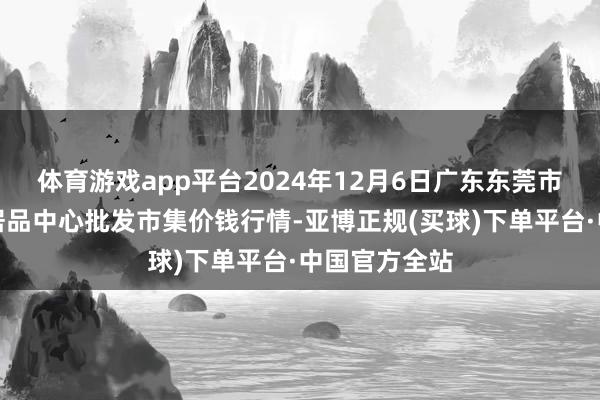 体育游戏app平台2024年12月6日广东东莞市大京九农副居品中心批发市集价钱行情-亚博正规(买球)下单平台·中国官方全站