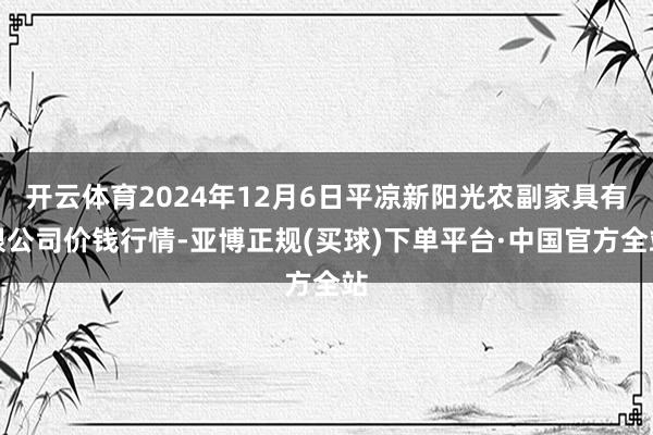 开云体育2024年12月6日平凉新阳光农副家具有限公司价钱行情-亚博正规(买球)下单平台·中国官方全站