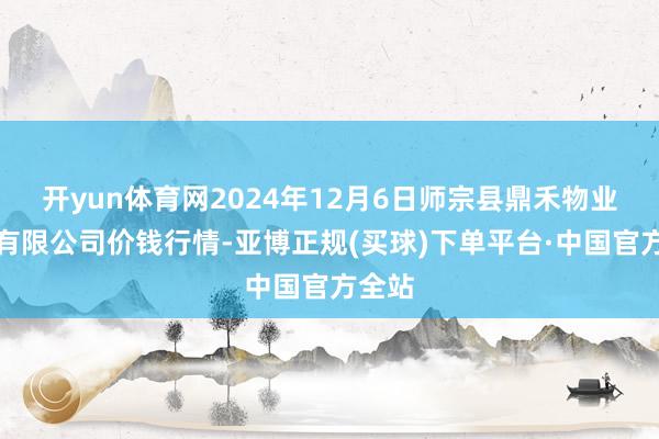 开yun体育网2024年12月6日师宗县鼎禾物业管事有限公司价钱行情-亚博正规(买球)下单平台·中国官方全站