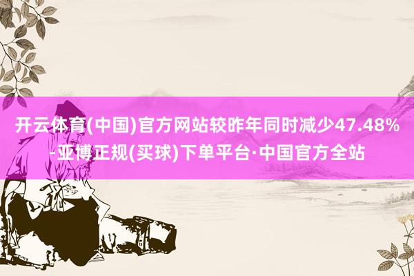 开云体育(中国)官方网站较昨年同时减少47.48%-亚博正规(买球)下单平台·中国官方全站