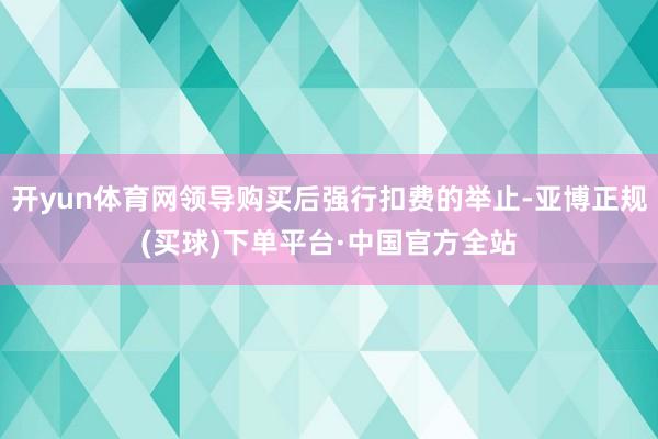 开yun体育网领导购买后强行扣费的举止-亚博正规(买球)下单平台·中国官方全站