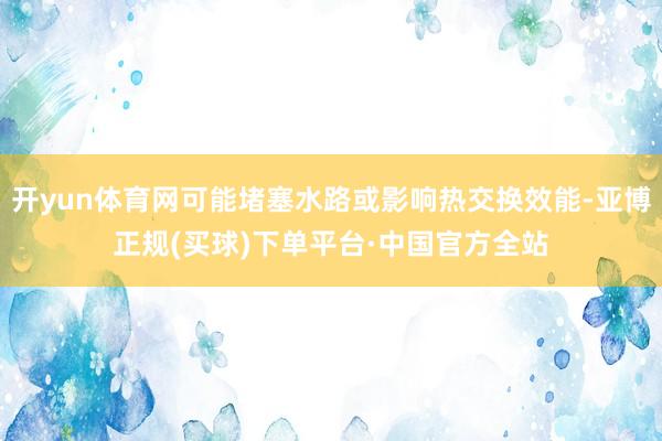 开yun体育网可能堵塞水路或影响热交换效能-亚博正规(买球)下单平台·中国官方全站