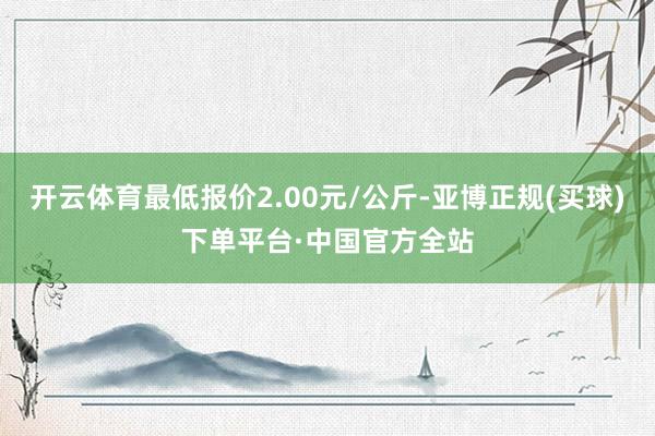 开云体育最低报价2.00元/公斤-亚博正规(买球)下单平台·中国官方全站