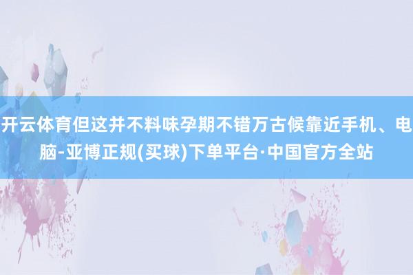 开云体育但这并不料味孕期不错万古候靠近手机、电脑-亚博正规(买球)下单平台·中国官方全站