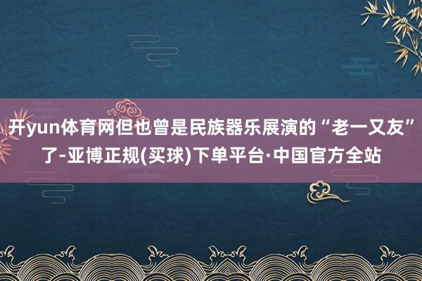 开yun体育网但也曾是民族器乐展演的“老一又友”了-亚博正规(买球)下单平台·中国官方全站