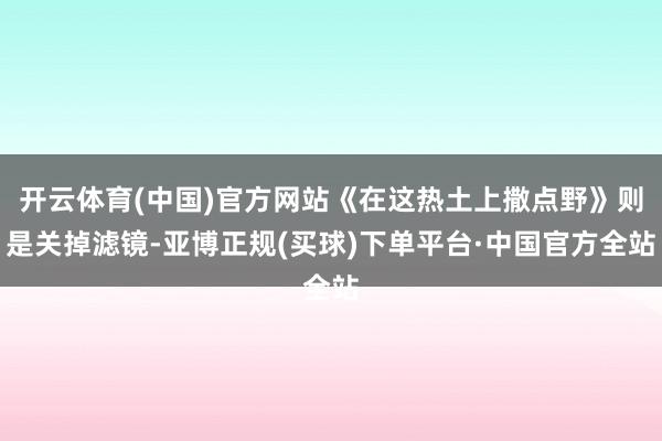 开云体育(中国)官方网站《在这热土上撒点野》则是关掉滤镜-亚博正规(买球)下单平台·中国官方全站