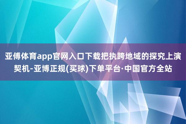 亚傅体育app官网入口下载把执跨地域的探究上演契机-亚博正规(买球)下单平台·中国官方全站