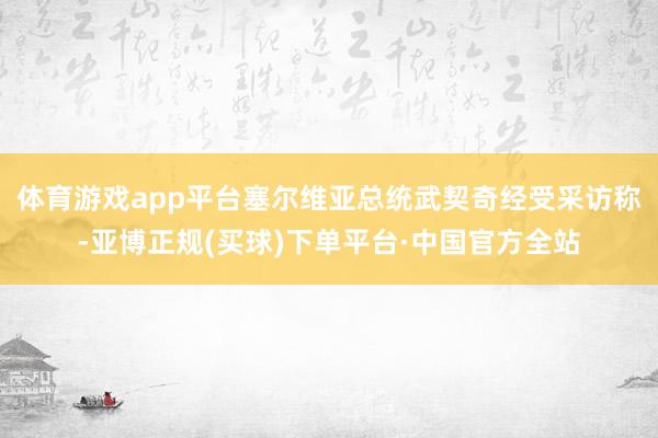 体育游戏app平台塞尔维亚总统武契奇经受采访称-亚博正规(买球)下单平台·中国官方全站