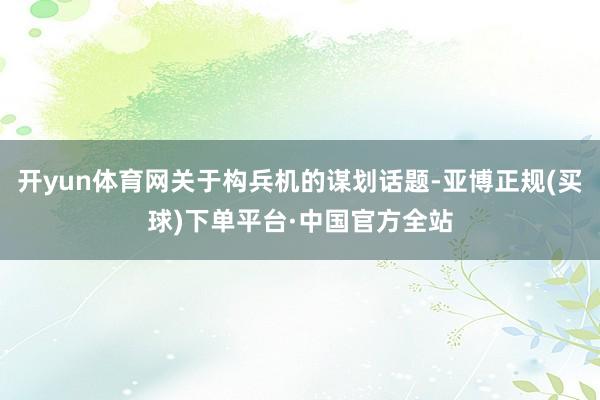 开yun体育网关于构兵机的谋划话题-亚博正规(买球)下单平台·中国官方全站