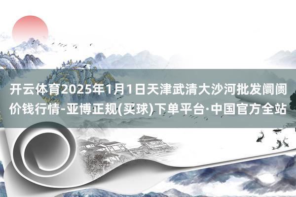 开云体育2025年1月1日天津武清大沙河批发阛阓价钱行情-亚博正规(买球)下单平台·中国官方全站