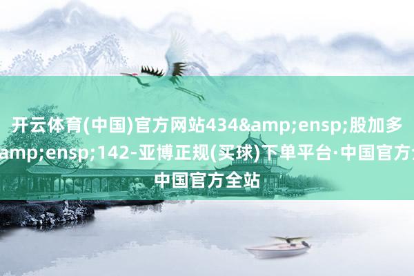 开云体育(中国)官方网站434&ensp;股加多至&ensp;142-亚博正规(买球)下单平台·中国官方全站