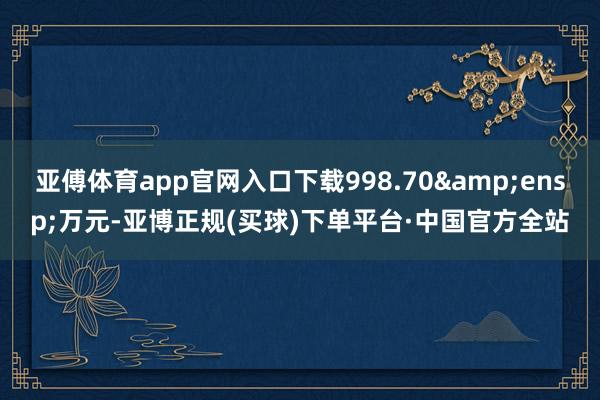 亚傅体育app官网入口下载998.70&ensp;万元-亚博正规(买球)下单平台·中国官方全站