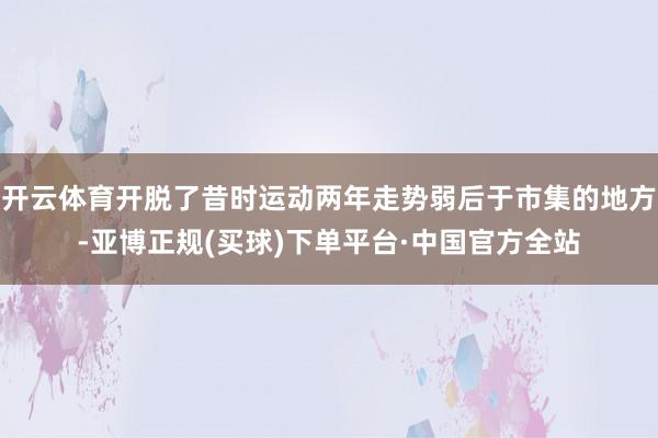 开云体育开脱了昔时运动两年走势弱后于市集的地方-亚博正规(买球)下单平台·中国官方全站