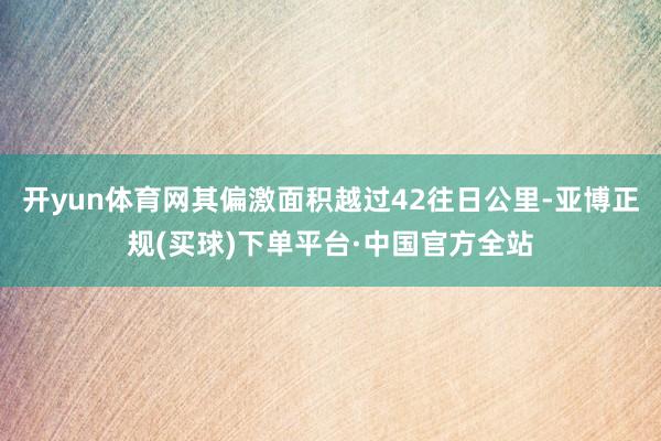 开yun体育网其偏激面积越过42往日公里-亚博正规(买球)下单平台·中国官方全站