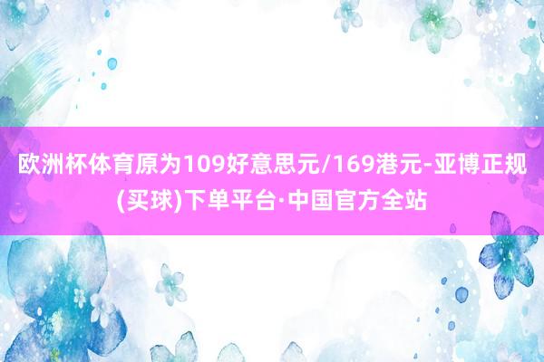 欧洲杯体育原为109好意思元/169港元-亚博正规(买球)下单平台·中国官方全站