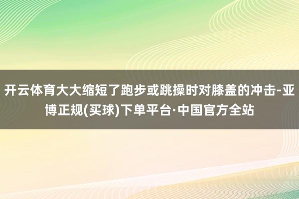 开云体育大大缩短了跑步或跳操时对膝盖的冲击-亚博正规(买球)下单平台·中国官方全站