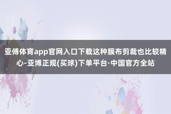 亚傅体育app官网入口下载这种膜布剪裁也比较精心-亚博正规(买球)下单平台·中国官方全站