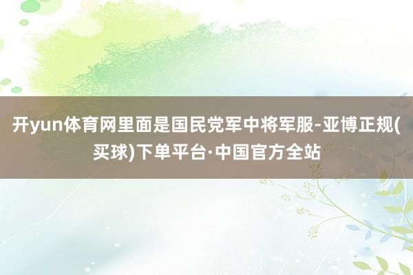 开yun体育网里面是国民党军中将军服-亚博正规(买球)下单平台·中国官方全站