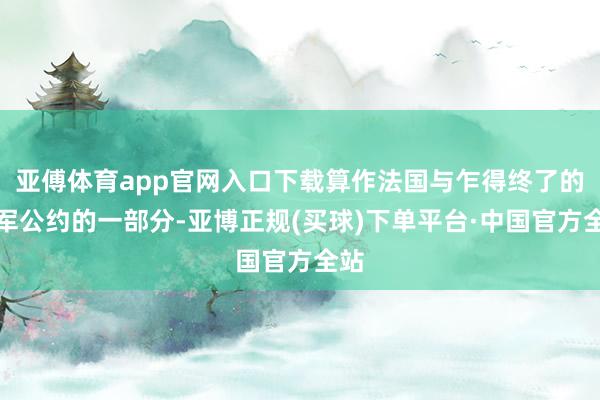 亚傅体育app官网入口下载算作法国与乍得终了的撤军公约的一部分-亚博正规(买球)下单平台·中国官方全站