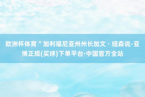 欧洲杯体育＂加利福尼亚州州长加文 · 纽森说-亚博正规(买球)下单平台·中国官方全站