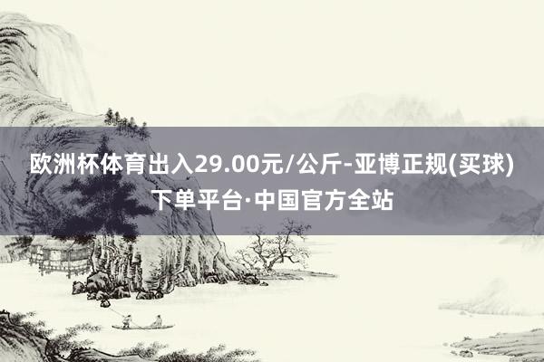 欧洲杯体育出入29.00元/公斤-亚博正规(买球)下单平台·中国官方全站