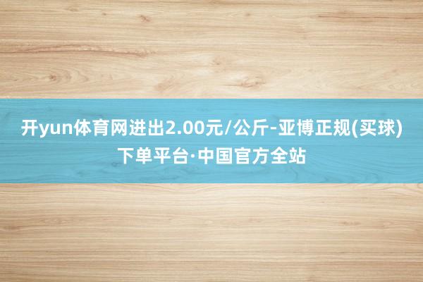 开yun体育网进出2.00元/公斤-亚博正规(买球)下单平台·中国官方全站