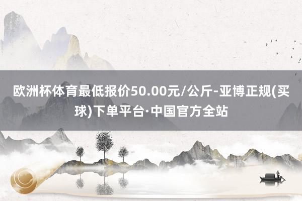 欧洲杯体育最低报价50.00元/公斤-亚博正规(买球)下单平台·中国官方全站