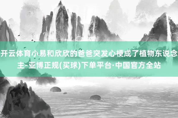 开云体育小易和欣欣的爸爸突发心梗成了植物东说念主-亚博正规(买球)下单平台·中国官方全站