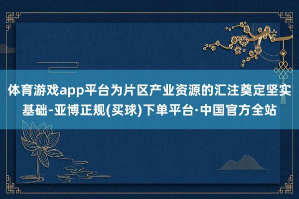 体育游戏app平台为片区产业资源的汇注奠定坚实基础-亚博正规(买球)下单平台·中国官方全站