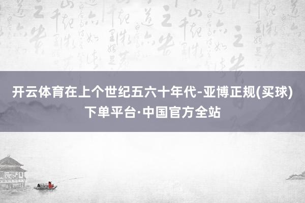 开云体育在上个世纪五六十年代-亚博正规(买球)下单平台·中国官方全站