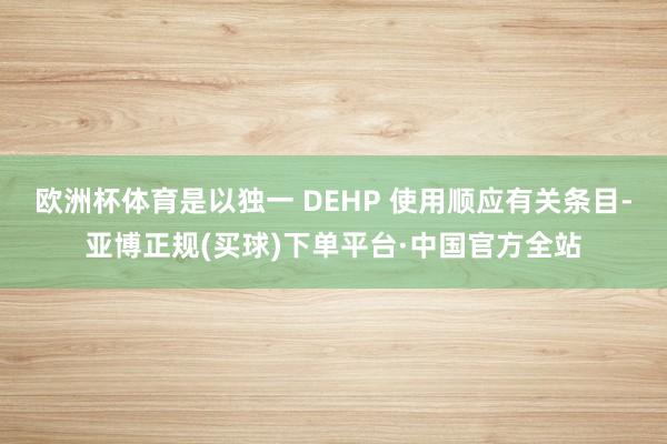 欧洲杯体育是以独一 DEHP 使用顺应有关条目-亚博正规(买球)下单平台·中国官方全站