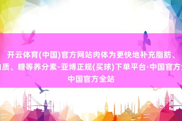 开云体育(中国)官方网站肉体为更快地补充脂肪、卵白质、糖等养分素-亚博正规(买球)下单平台·中国官方全站