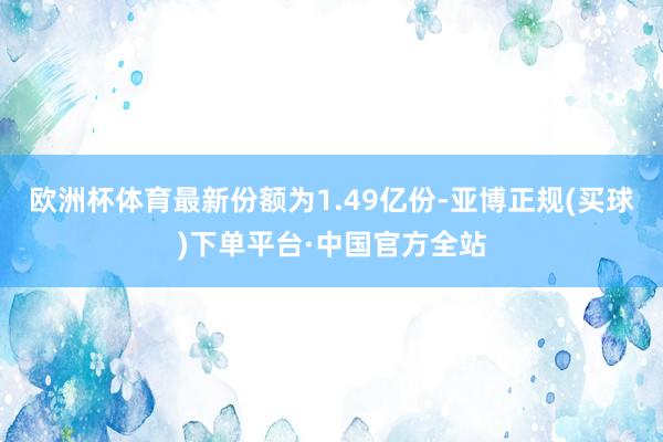 欧洲杯体育最新份额为1.49亿份-亚博正规(买球)下单平台·中国官方全站