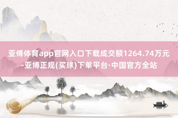 亚傅体育app官网入口下载成交额1264.74万元-亚博正规(买球)下单平台·中国官方全站