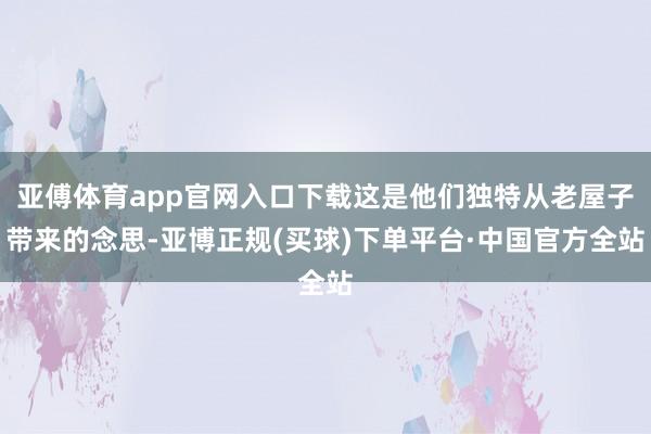 亚傅体育app官网入口下载这是他们独特从老屋子带来的念思-亚博正规(买球)下单平台·中国官方全站