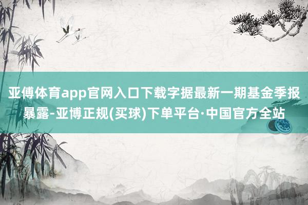 亚傅体育app官网入口下载字据最新一期基金季报暴露-亚博正规(买球)下单平台·中国官方全站