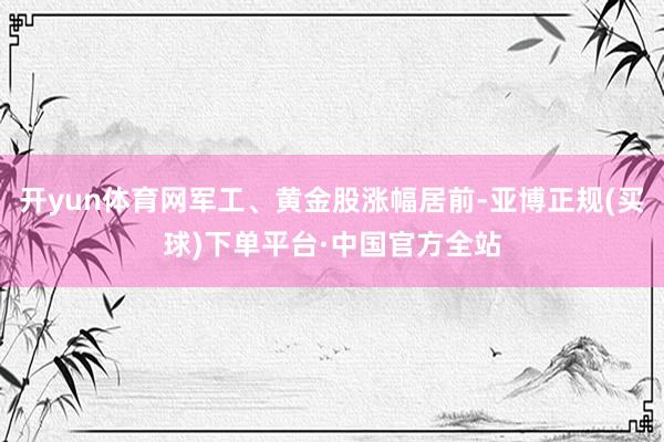 开yun体育网军工、黄金股涨幅居前-亚博正规(买球)下单平台·中国官方全站