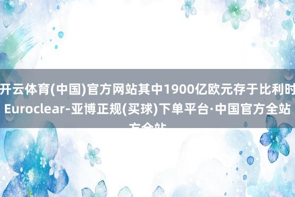 开云体育(中国)官方网站其中1900亿欧元存于比利时Euroclear-亚博正规(买球)下单平台·中国官方全站