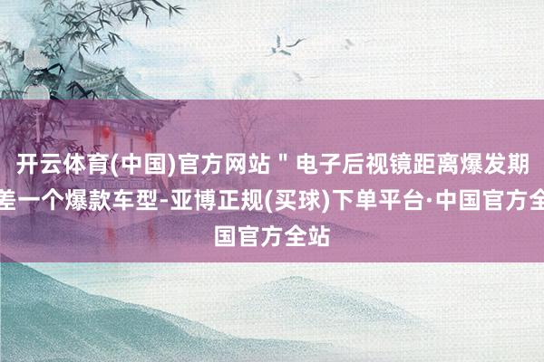 开云体育(中国)官方网站＂电子后视镜距离爆发期只差一个爆款车型-亚博正规(买球)下单平台·中国官方全站