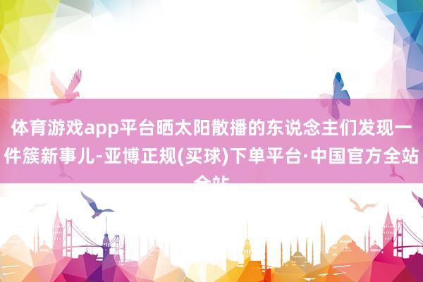 体育游戏app平台晒太阳散播的东说念主们发现一件簇新事儿-亚博正规(买球)下单平台·中国官方全站